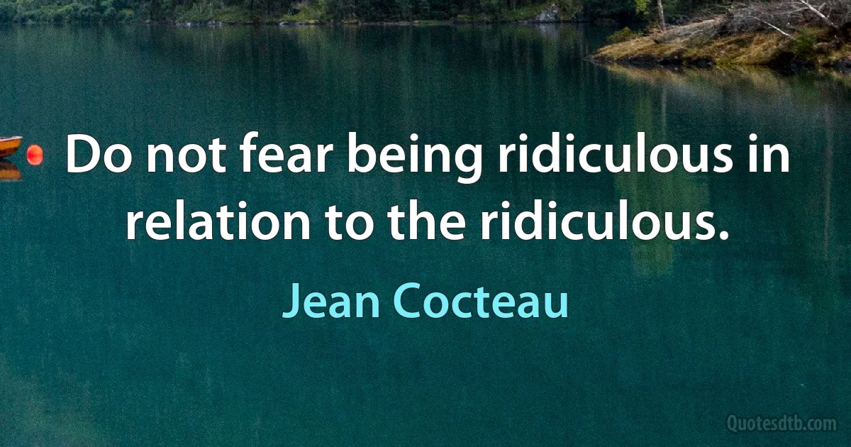 Do not fear being ridiculous in relation to the ridiculous. (Jean Cocteau)