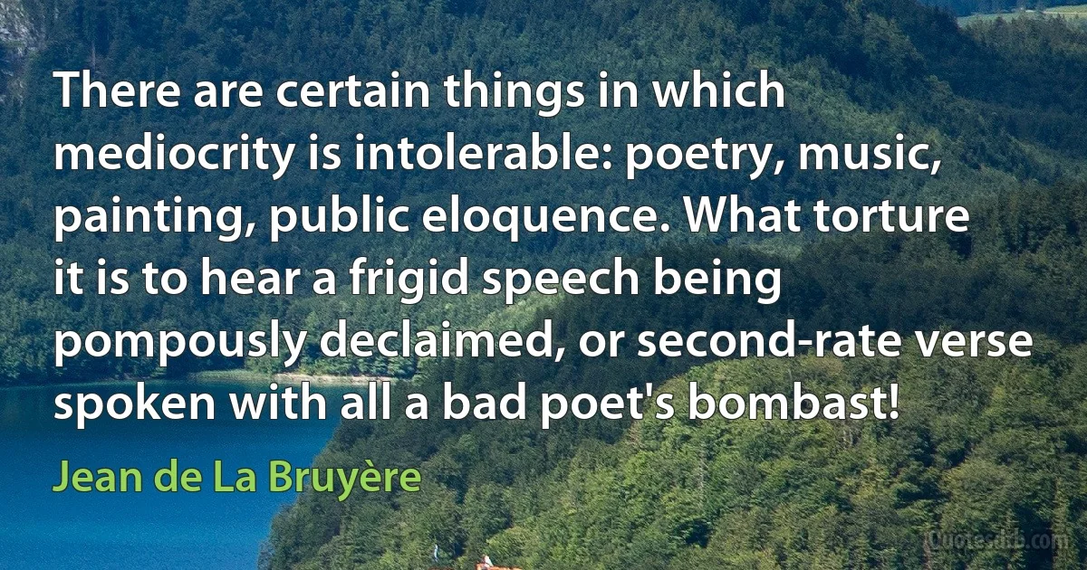 There are certain things in which mediocrity is intolerable: poetry, music, painting, public eloquence. What torture it is to hear a frigid speech being pompously declaimed, or second-rate verse spoken with all a bad poet's bombast! (Jean de La Bruyère)