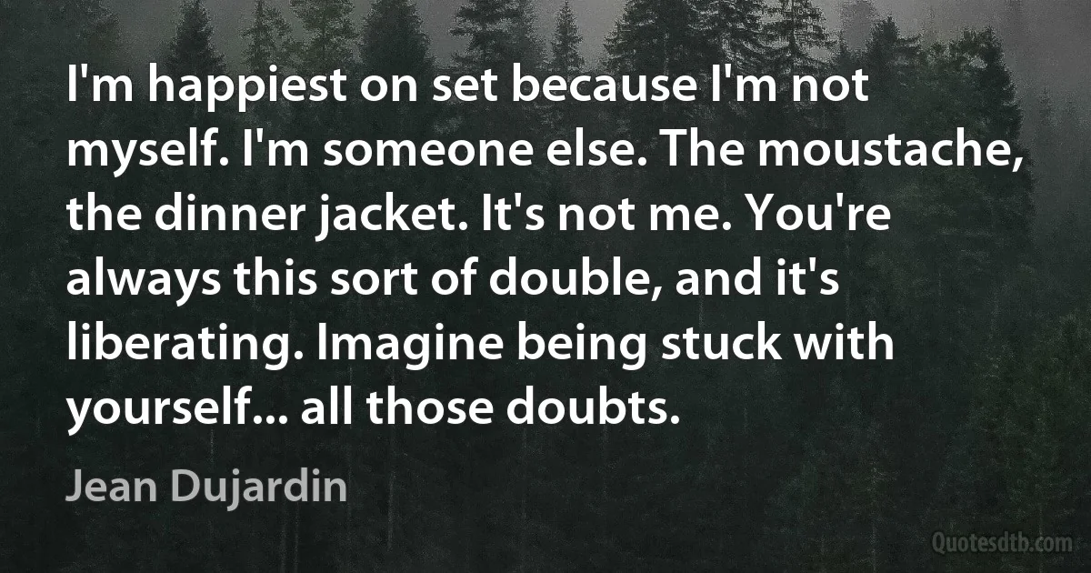 I'm happiest on set because I'm not myself. I'm someone else. The moustache, the dinner jacket. It's not me. You're always this sort of double, and it's liberating. Imagine being stuck with yourself... all those doubts. (Jean Dujardin)