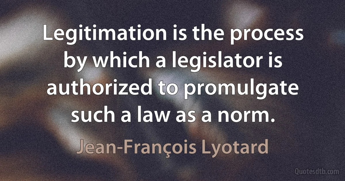 Legitimation is the process by which a legislator is authorized to promulgate such a law as a norm. (Jean-François Lyotard)