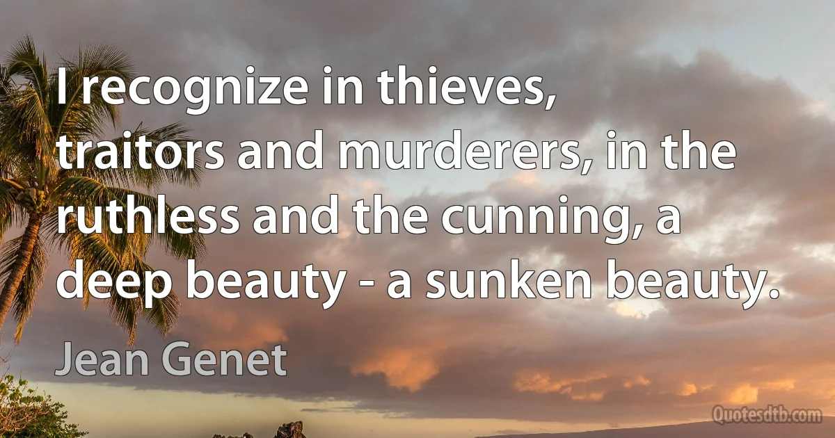 I recognize in thieves, traitors and murderers, in the ruthless and the cunning, a deep beauty - a sunken beauty. (Jean Genet)