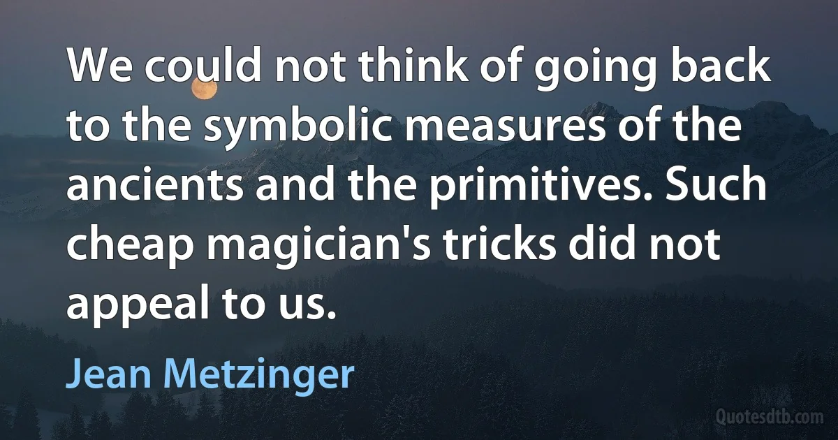 We could not think of going back to the symbolic measures of the ancients and the primitives. Such cheap magician's tricks did not appeal to us. (Jean Metzinger)