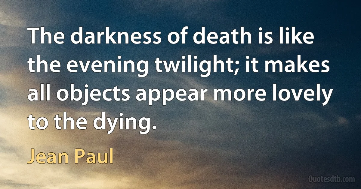 The darkness of death is like the evening twilight; it makes all objects appear more lovely to the dying. (Jean Paul)