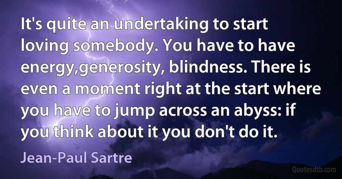 It's quite an undertaking to start loving somebody. You have to have energy,generosity, blindness. There is even a moment right at the start where you have to jump across an abyss: if you think about it you don't do it. (Jean-Paul Sartre)