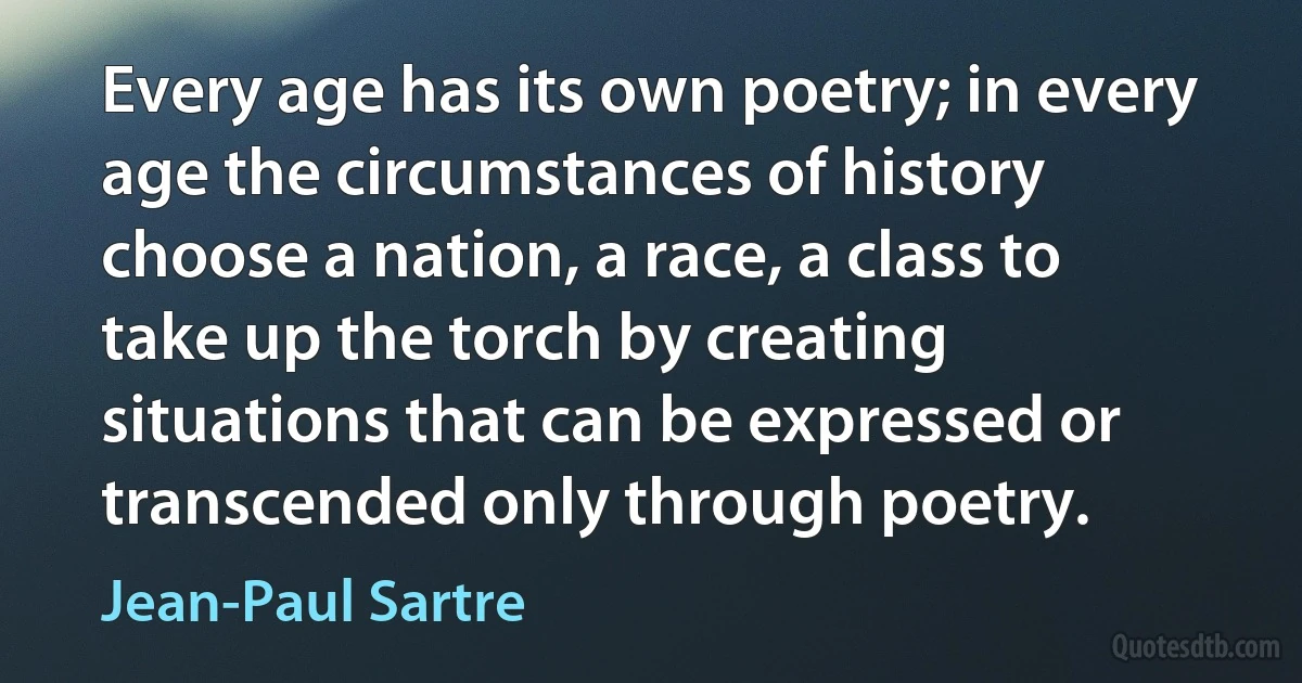 Every age has its own poetry; in every age the circumstances of history choose a nation, a race, a class to take up the torch by creating situations that can be expressed or transcended only through poetry. (Jean-Paul Sartre)