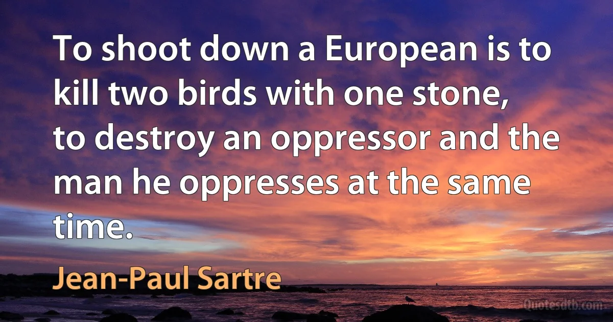 To shoot down a European is to kill two birds with one stone, to destroy an oppressor and the man he oppresses at the same time. (Jean-Paul Sartre)