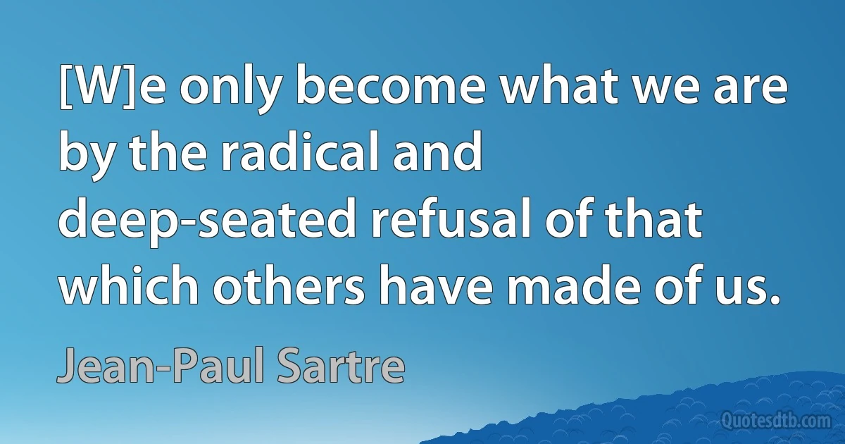 [W]e only become what we are by the radical and deep-seated refusal of that which others have made of us. (Jean-Paul Sartre)