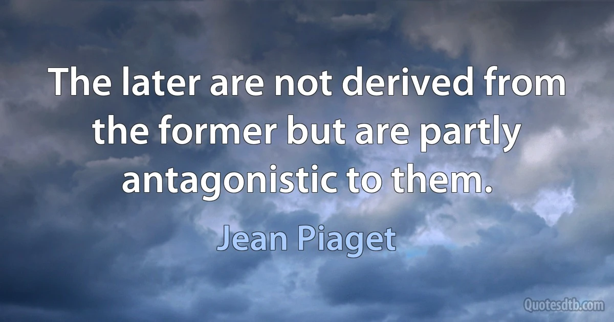 The later are not derived from the former but are partly antagonistic to them. (Jean Piaget)