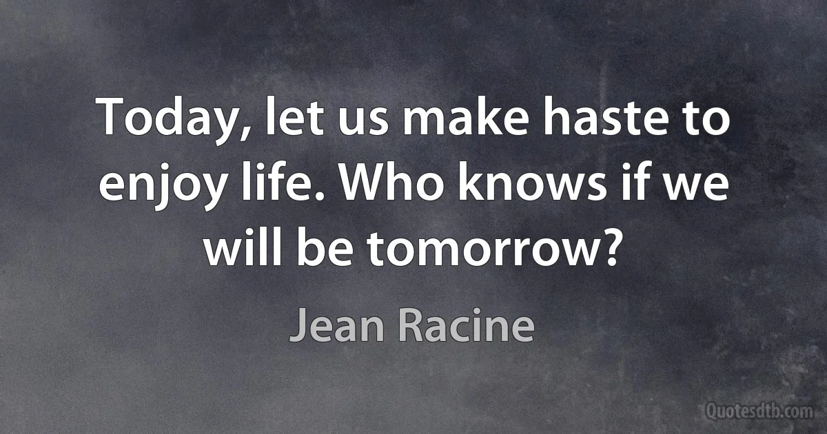 Today, let us make haste to enjoy life. Who knows if we will be tomorrow? (Jean Racine)