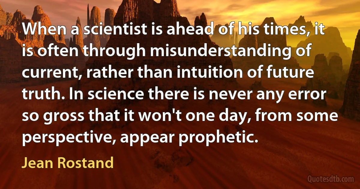 When a scientist is ahead of his times, it is often through misunderstanding of current, rather than intuition of future truth. In science there is never any error so gross that it won't one day, from some perspective, appear prophetic. (Jean Rostand)