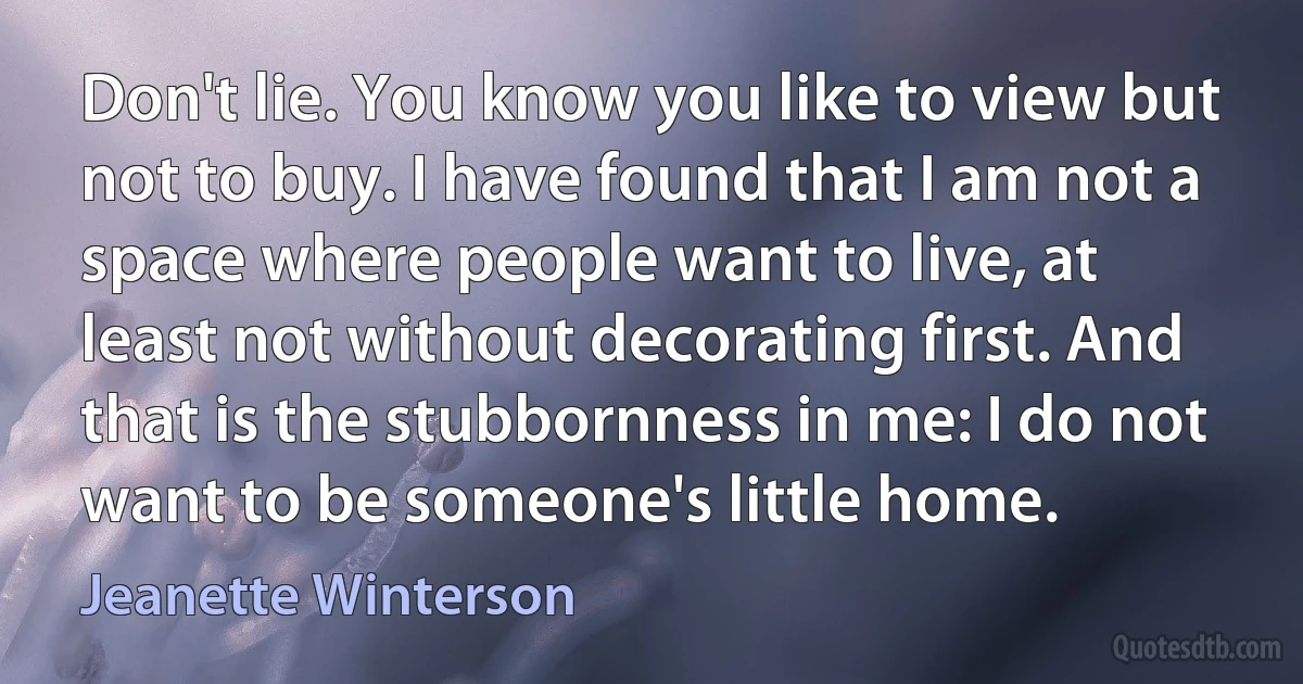 Don't lie. You know you like to view but not to buy. I have found that I am not a space where people want to live, at least not without decorating first. And that is the stubbornness in me: I do not want to be someone's little home. (Jeanette Winterson)