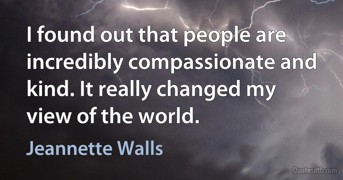 I found out that people are incredibly compassionate and kind. It really changed my view of the world. (Jeannette Walls)