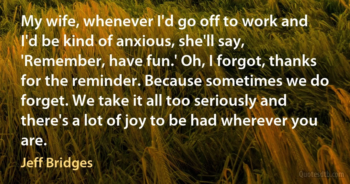 My wife, whenever I'd go off to work and I'd be kind of anxious, she'll say, 'Remember, have fun.' Oh, I forgot, thanks for the reminder. Because sometimes we do forget. We take it all too seriously and there's a lot of joy to be had wherever you are. (Jeff Bridges)