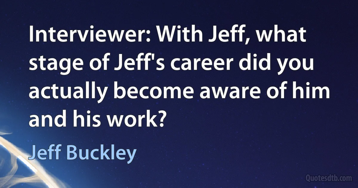 Interviewer: With Jeff, what stage of Jeff's career did you actually become aware of him and his work? (Jeff Buckley)