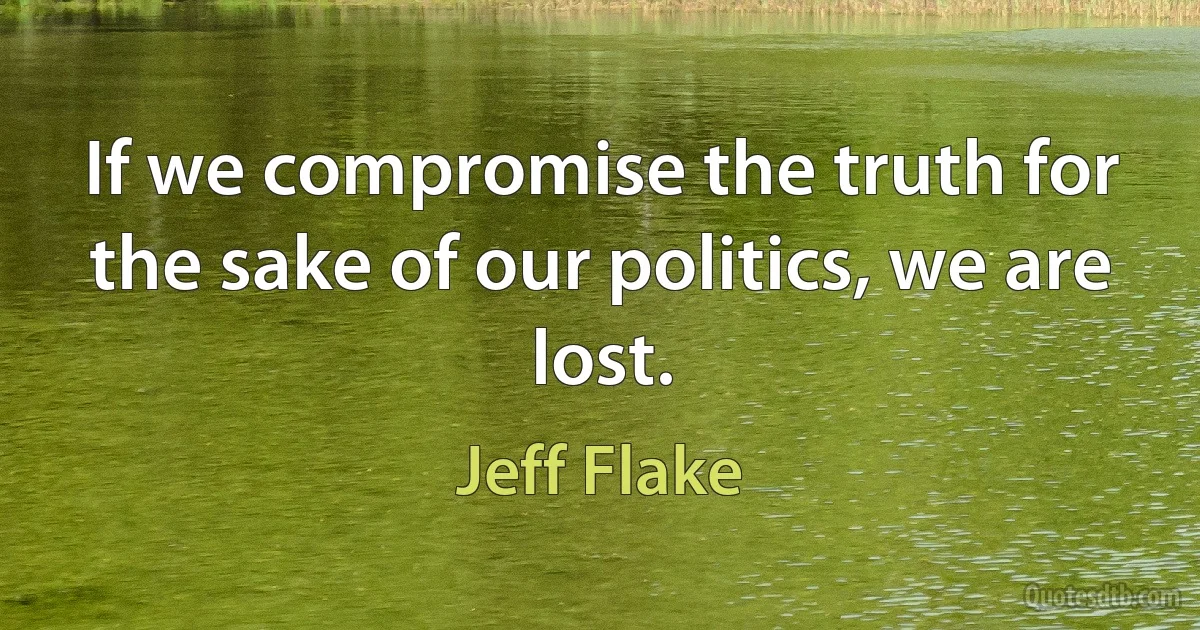 If we compromise the truth for the sake of our politics, we are lost. (Jeff Flake)