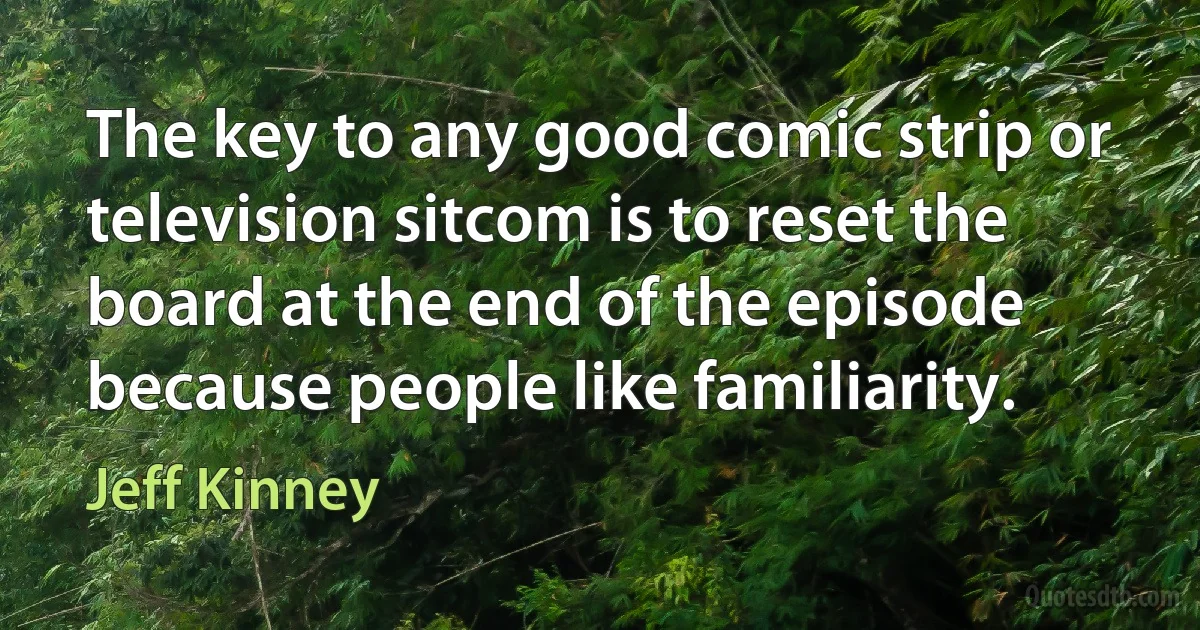 The key to any good comic strip or television sitcom is to reset the board at the end of the episode because people like familiarity. (Jeff Kinney)