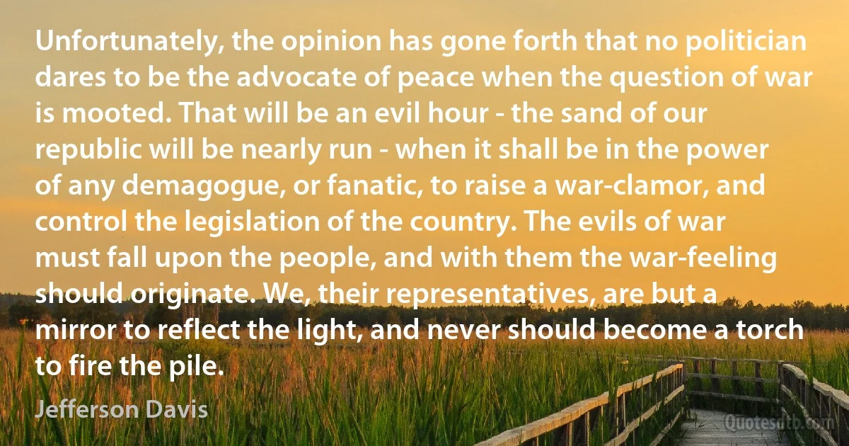 Unfortunately, the opinion has gone forth that no politician dares to be the advocate of peace when the question of war is mooted. That will be an evil hour - the sand of our republic will be nearly run - when it shall be in the power of any demagogue, or fanatic, to raise a war-clamor, and control the legislation of the country. The evils of war must fall upon the people, and with them the war-feeling should originate. We, their representatives, are but a mirror to reflect the light, and never should become a torch to fire the pile. (Jefferson Davis)