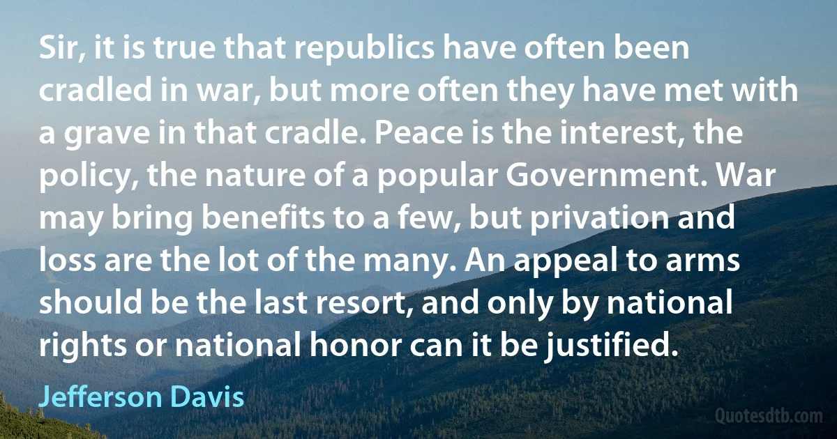 Sir, it is true that republics have often been cradled in war, but more often they have met with a grave in that cradle. Peace is the interest, the policy, the nature of a popular Government. War may bring benefits to a few, but privation and loss are the lot of the many. An appeal to arms should be the last resort, and only by national rights or national honor can it be justified. (Jefferson Davis)