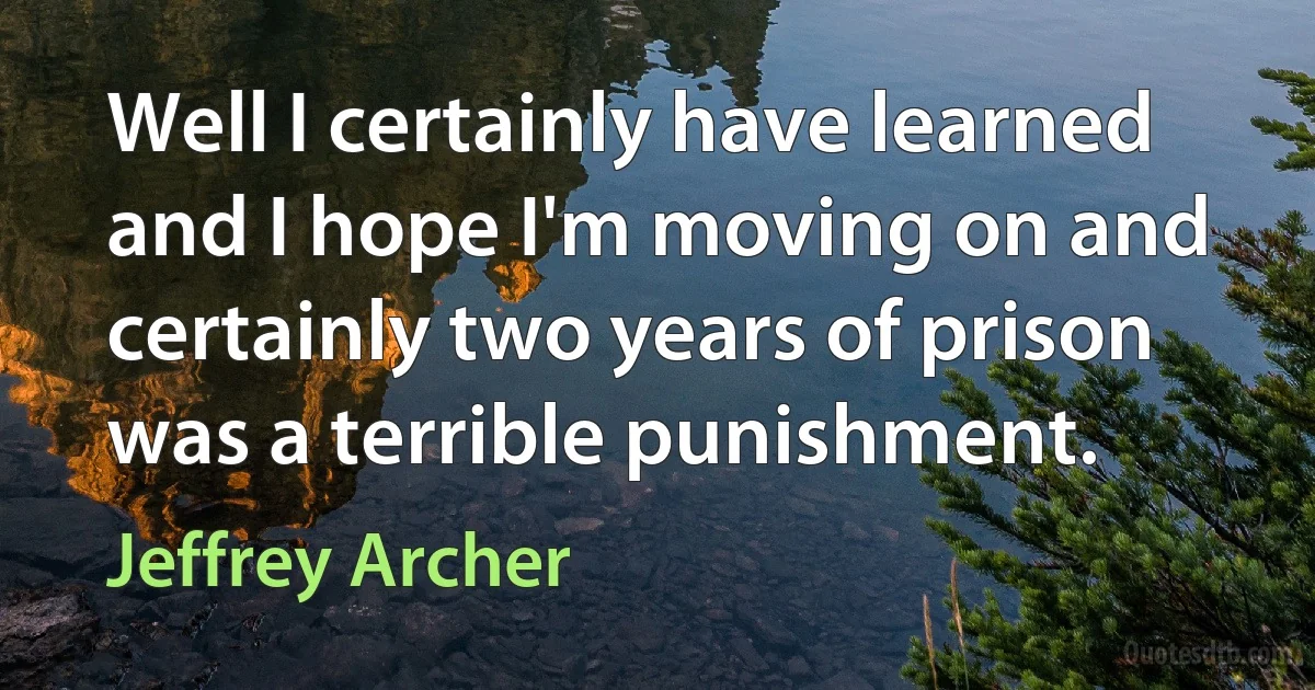 Well I certainly have learned and I hope I'm moving on and certainly two years of prison was a terrible punishment. (Jeffrey Archer)