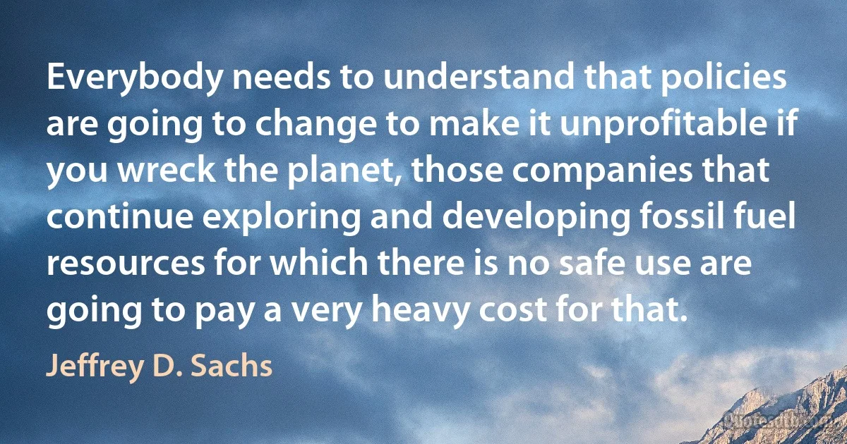 Everybody needs to understand that policies are going to change to make it unprofitable if you wreck the planet, those companies that continue exploring and developing fossil fuel resources for which there is no safe use are going to pay a very heavy cost for that. (Jeffrey D. Sachs)