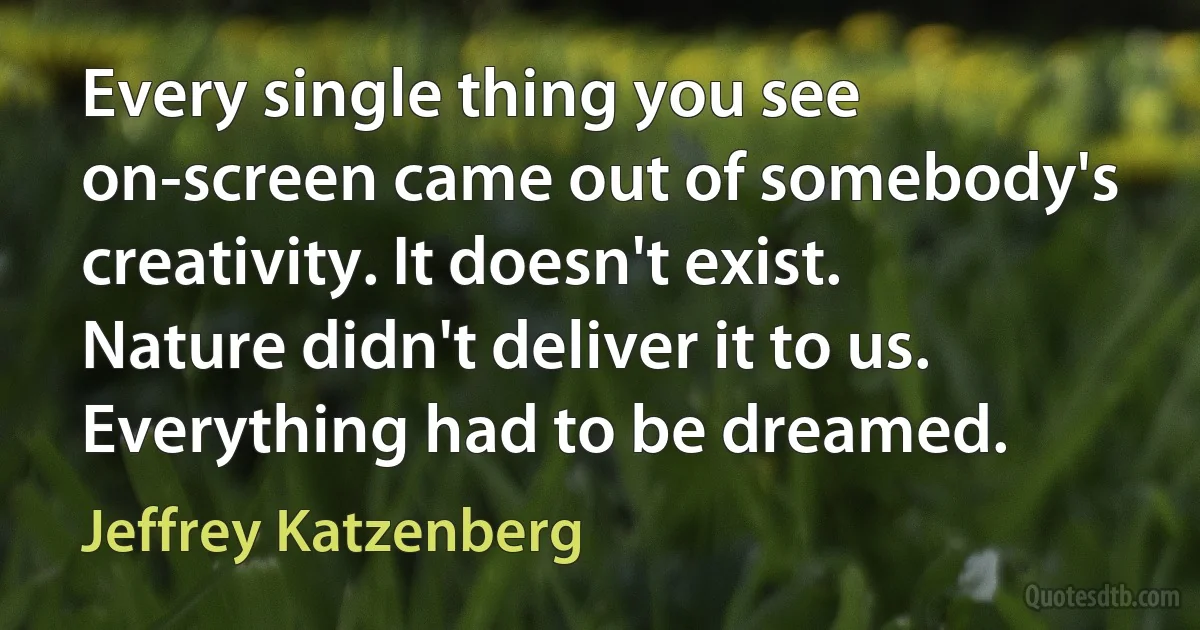 Every single thing you see on-screen came out of somebody's creativity. It doesn't exist. Nature didn't deliver it to us. Everything had to be dreamed. (Jeffrey Katzenberg)