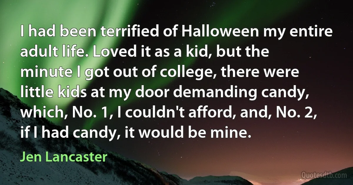 I had been terrified of Halloween my entire adult life. Loved it as a kid, but the minute I got out of college, there were little kids at my door demanding candy, which, No. 1, I couldn't afford, and, No. 2, if I had candy, it would be mine. (Jen Lancaster)