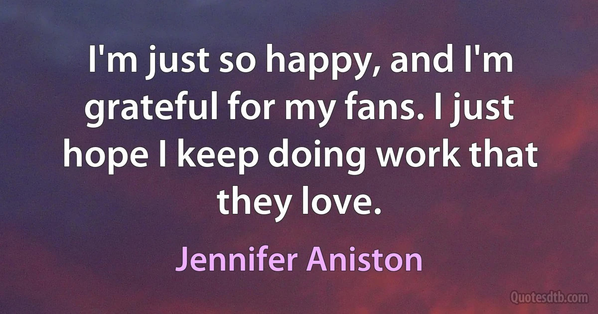 I'm just so happy, and I'm grateful for my fans. I just hope I keep doing work that they love. (Jennifer Aniston)