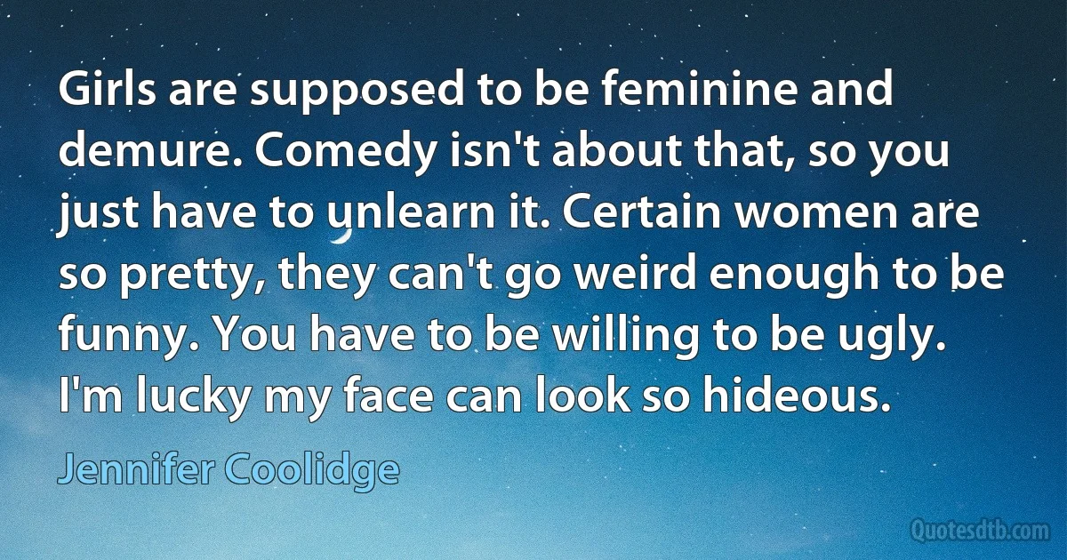 Girls are supposed to be feminine and demure. Comedy isn't about that, so you just have to unlearn it. Certain women are so pretty, they can't go weird enough to be funny. You have to be willing to be ugly. I'm lucky my face can look so hideous. (Jennifer Coolidge)