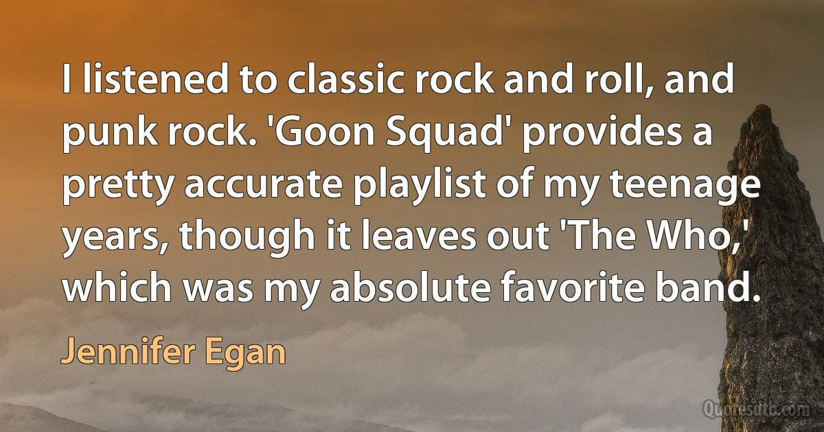 I listened to classic rock and roll, and punk rock. 'Goon Squad' provides a pretty accurate playlist of my teenage years, though it leaves out 'The Who,' which was my absolute favorite band. (Jennifer Egan)