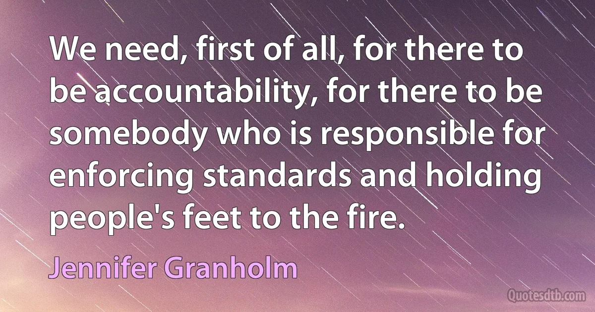 We need, first of all, for there to be accountability, for there to be somebody who is responsible for enforcing standards and holding people's feet to the fire. (Jennifer Granholm)