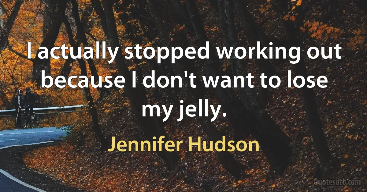 I actually stopped working out because I don't want to lose my jelly. (Jennifer Hudson)