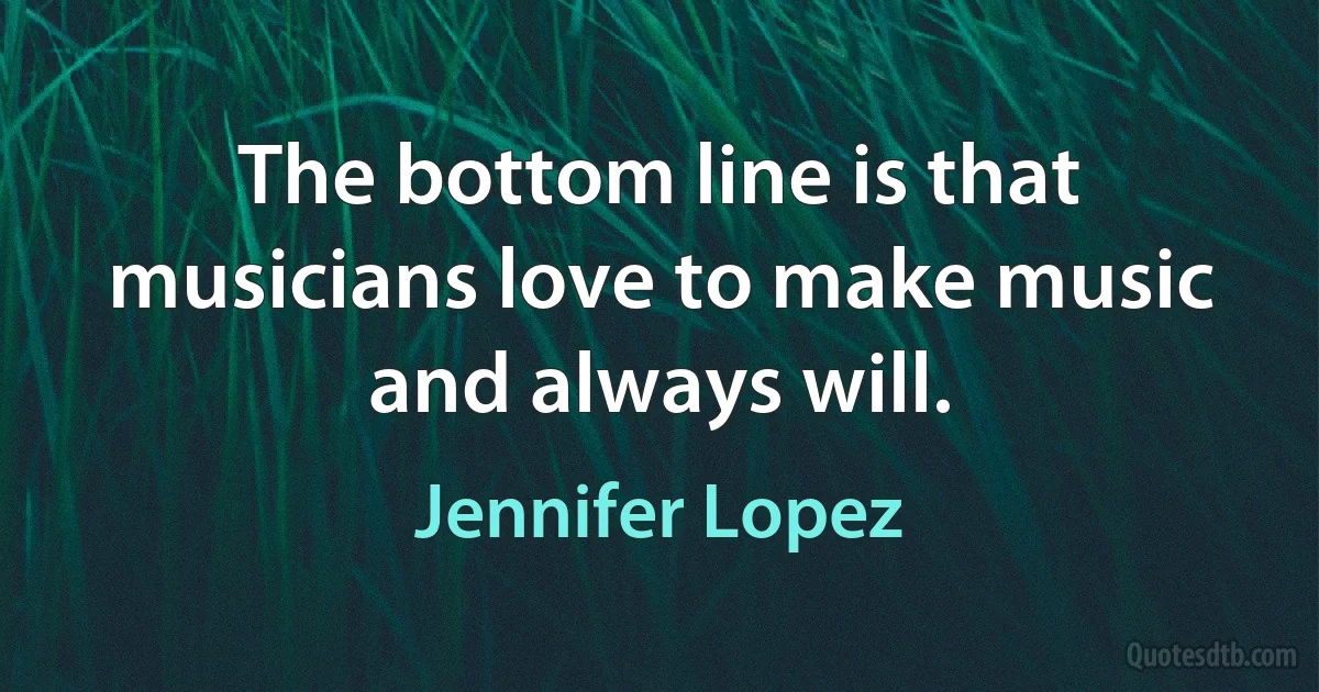 The bottom line is that musicians love to make music and always will. (Jennifer Lopez)