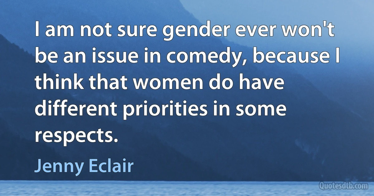 I am not sure gender ever won't be an issue in comedy, because I think that women do have different priorities in some respects. (Jenny Eclair)