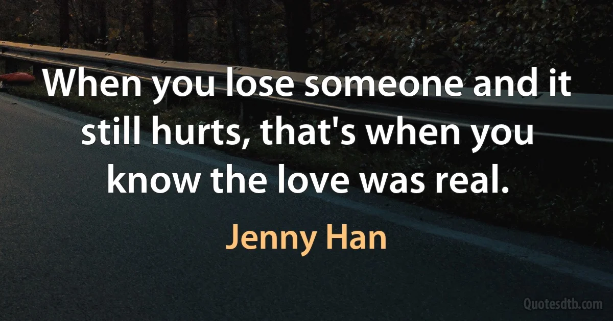 When you lose someone and it still hurts, that's when you know the love was real. (Jenny Han)