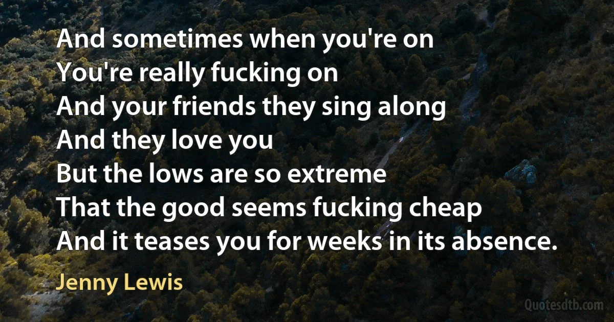 And sometimes when you're on
You're really fucking on
And your friends they sing along
And they love you
But the lows are so extreme
That the good seems fucking cheap
And it teases you for weeks in its absence. (Jenny Lewis)