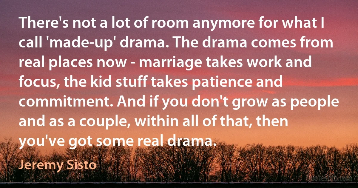 There's not a lot of room anymore for what I call 'made-up' drama. The drama comes from real places now - marriage takes work and focus, the kid stuff takes patience and commitment. And if you don't grow as people and as a couple, within all of that, then you've got some real drama. (Jeremy Sisto)