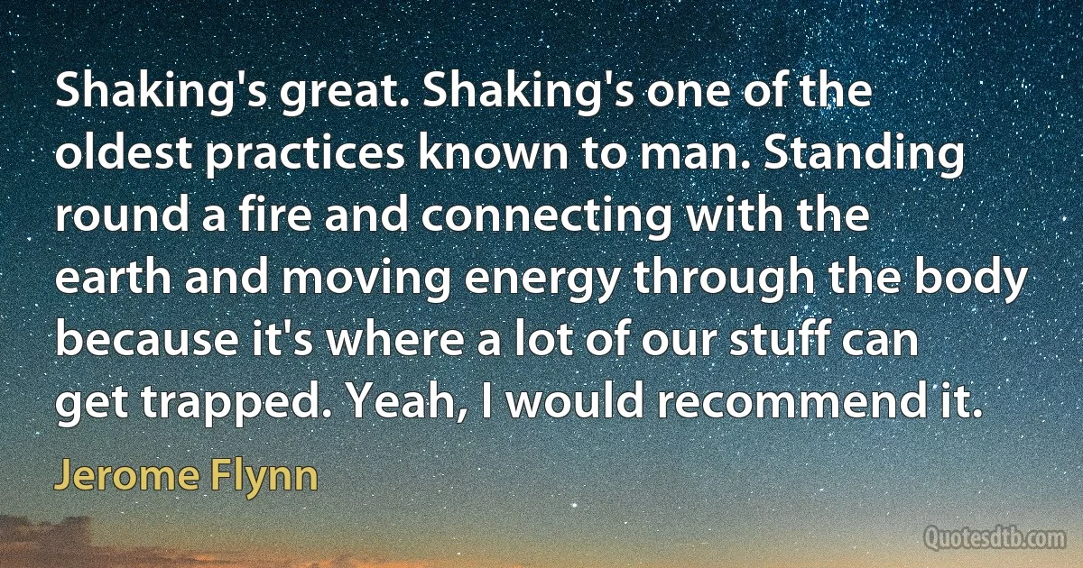 Shaking's great. Shaking's one of the oldest practices known to man. Standing round a fire and connecting with the earth and moving energy through the body because it's where a lot of our stuff can get trapped. Yeah, I would recommend it. (Jerome Flynn)