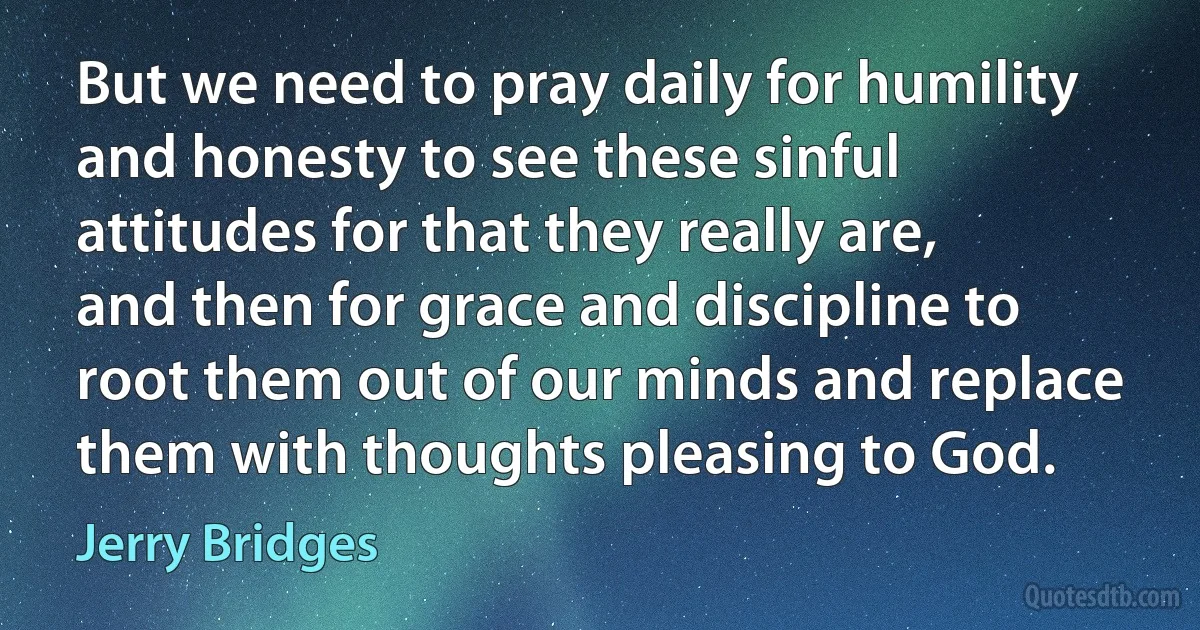 But we need to pray daily for humility and honesty to see these sinful attitudes for that they really are, and then for grace and discipline to root them out of our minds and replace them with thoughts pleasing to God. (Jerry Bridges)