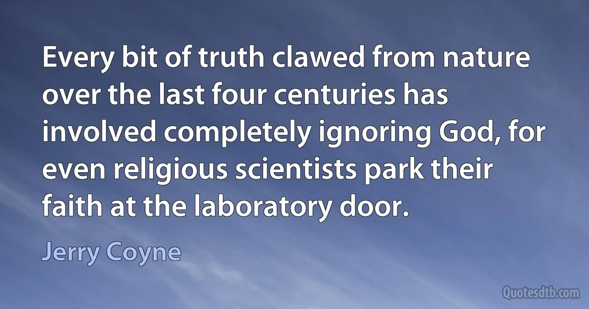 Every bit of truth clawed from nature over the last four centuries has involved completely ignoring God, for even religious scientists park their faith at the laboratory door. (Jerry Coyne)