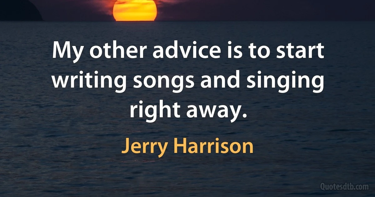 My other advice is to start writing songs and singing right away. (Jerry Harrison)