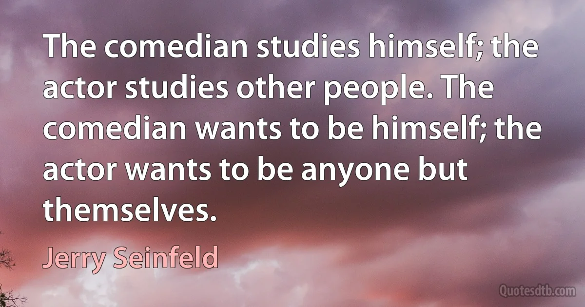 The comedian studies himself; the actor studies other people. The comedian wants to be himself; the actor wants to be anyone but themselves. (Jerry Seinfeld)