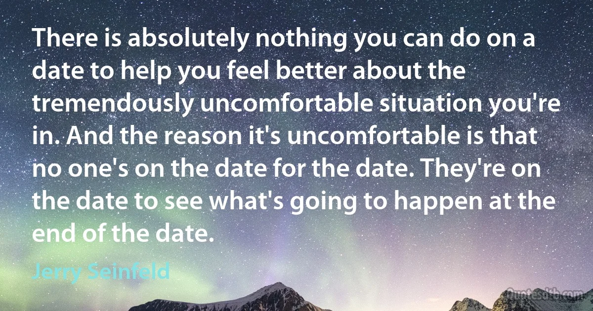 There is absolutely nothing you can do on a date to help you feel better about the tremendously uncomfortable situation you're in. And the reason it's uncomfortable is that no one's on the date for the date. They're on the date to see what's going to happen at the end of the date. (Jerry Seinfeld)