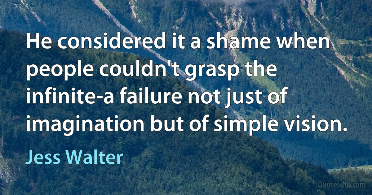 He considered it a shame when people couldn't grasp the infinite-a failure not just of imagination but of simple vision. (Jess Walter)