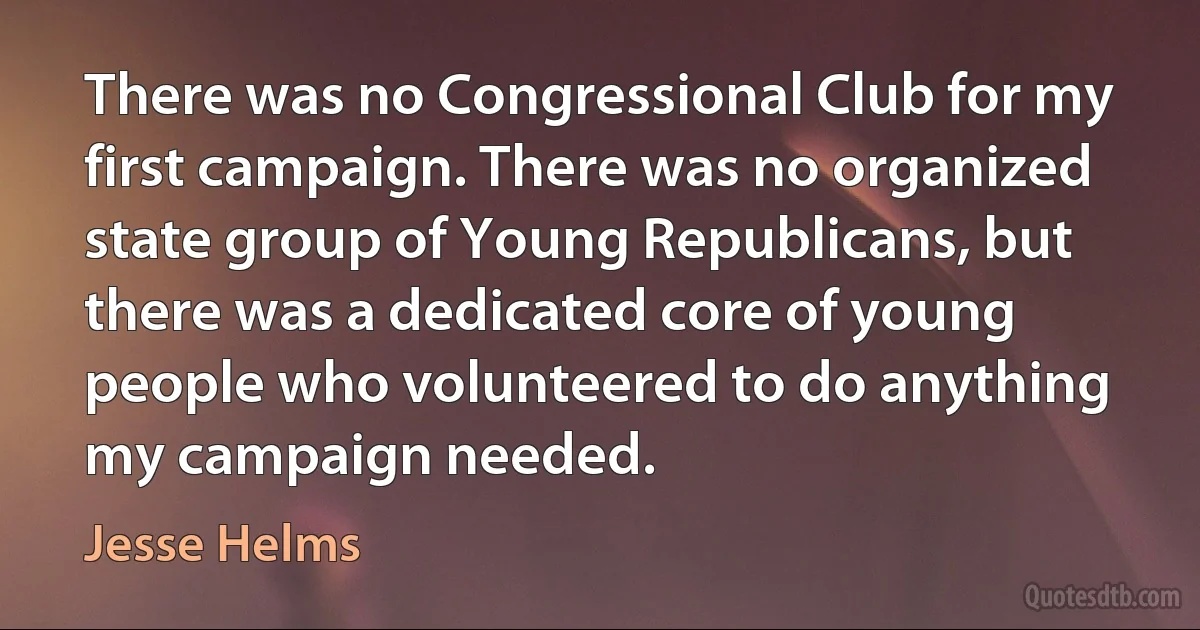 There was no Congressional Club for my first campaign. There was no organized state group of Young Republicans, but there was a dedicated core of young people who volunteered to do anything my campaign needed. (Jesse Helms)