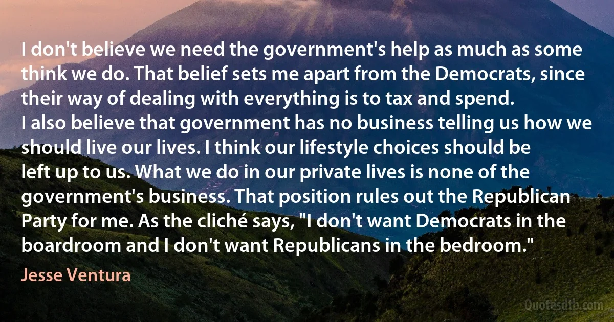 I don't believe we need the government's help as much as some think we do. That belief sets me apart from the Democrats, since their way of dealing with everything is to tax and spend.
I also believe that government has no business telling us how we should live our lives. I think our lifestyle choices should be left up to us. What we do in our private lives is none of the government's business. That position rules out the Republican Party for me. As the cliché says, "I don't want Democrats in the boardroom and I don't want Republicans in the bedroom." (Jesse Ventura)