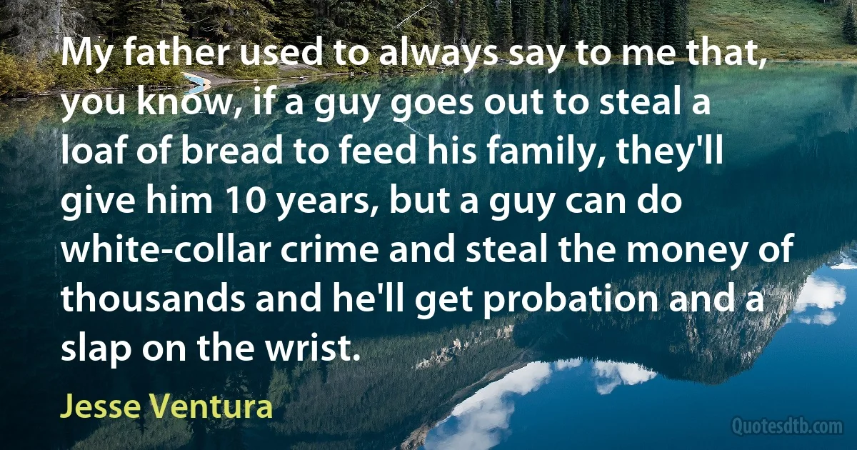 My father used to always say to me that, you know, if a guy goes out to steal a loaf of bread to feed his family, they'll give him 10 years, but a guy can do white-collar crime and steal the money of thousands and he'll get probation and a slap on the wrist. (Jesse Ventura)