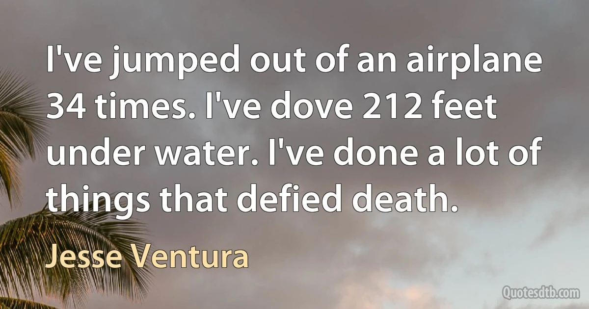 I've jumped out of an airplane 34 times. I've dove 212 feet under water. I've done a lot of things that defied death. (Jesse Ventura)