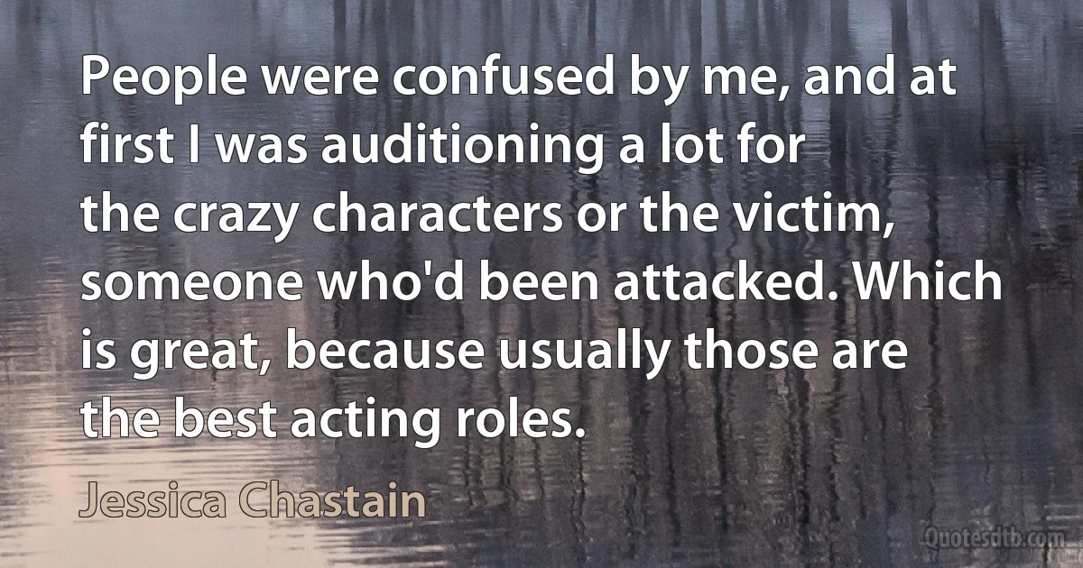 People were confused by me, and at first I was auditioning a lot for the crazy characters or the victim, someone who'd been attacked. Which is great, because usually those are the best acting roles. (Jessica Chastain)