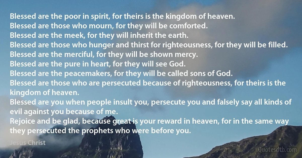 Blessed are the poor in spirit, for theirs is the kingdom of heaven.
Blessed are those who mourn, for they will be comforted.
Blessed are the meek, for they will inherit the earth.
Blessed are those who hunger and thirst for righteousness, for they will be filled.
Blessed are the merciful, for they will be shown mercy.
Blessed are the pure in heart, for they will see God.
Blessed are the peacemakers, for they will be called sons of God.
Blessed are those who are persecuted because of righteousness, for theirs is the kingdom of heaven.
Blessed are you when people insult you, persecute you and falsely say all kinds of evil against you because of me.
Rejoice and be glad, because great is your reward in heaven, for in the same way they persecuted the prophets who were before you. (Jesus Christ)