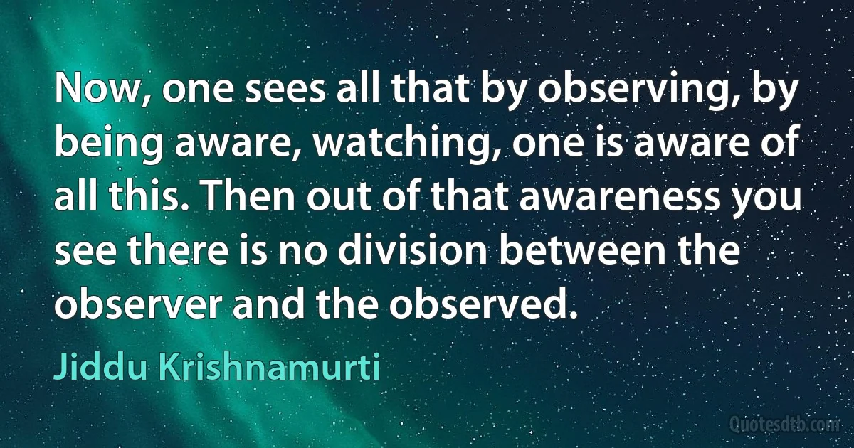 Now, one sees all that by observing, by being aware, watching, one is aware of all this. Then out of that awareness you see there is no division between the observer and the observed. (Jiddu Krishnamurti)